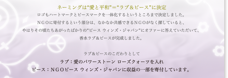 ネーミングは「愛と平和」＝「ラブ＆ピース」に決定。ロゴもハートマークとピースマークを一体化するというところまで決定しました。NGOに寄付するという部分は、なかなか共感できるNGOがなく探していると、やはりその頃たちあがったばかりの”ピース　ウィンズ・ジャパン”にオファーに答えていただいて、香水ラブ＆ピースが完成しました。ラブ＆ピースのこだわりとしてラブ（愛のパワーストーン　ローズクォーツを入れ）ピース（NGOピース　ウィンズ・ジャパンに収益の一部を寄付しています。）