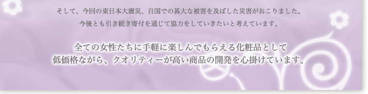 そして、今回の東日本大震災、自国での甚大な被害を及ぼした災害がおこりました。今後とも引き続き寄付を通じて協力をしていきたいと考えています。全ての女性たちに手軽に楽しんでもらえる化粧品として、低価格ながら、クォリティーが高い商品の開発を心掛けています。
