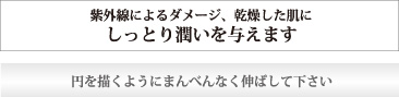 紫外線によるダメージ、乾燥した肌にしっとり潤いを与えます　円を描くようにまんべんなく伸ばして下さい