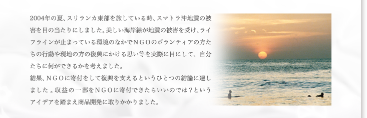 2004年の夏、スリランカ東部を旅している時、スマトラ沖地震の被害を目の当たりにしました。美しい海岸線が地震の被害を受け、ライフラインが止まっている環境の中でNGOのボランティア方たちの行動や現地の方の復興にかける思い等を実際に目にして、自分たちに何ができるかを考えました。結果、NGOに寄付をして復興を支えるというひとつの結論に達しました。収益の一部をNGOに寄付できたらいいのでは？というアイディアを踏まえ商品開発に取りかかりました。