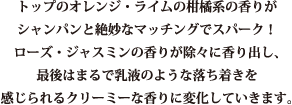 ラブ&ピース　フォーユー。トップのオレンジ・ライムの柑橘系の香りがシャンパンと絶妙なマッチングでスパーク！ローズ・ジャスミンの香りが徐々に香り出し、最後はまるで乳液のような落ち着きを感じられるクリーミーな香りに変化していきます。