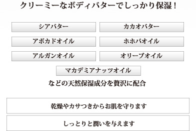 クリーミーなﾎﾞﾃﾞｨバターでしっかり保湿！　シアバター　カカオバター　アボカドオイル　ホホバオイル　アルガンオイル　オリーブオイル　マカデミアナッツオイル　などの天然保湿成分を贅沢に配合　乾燥やカサつきからお肌を守ります　しっとりと潤いを与えます